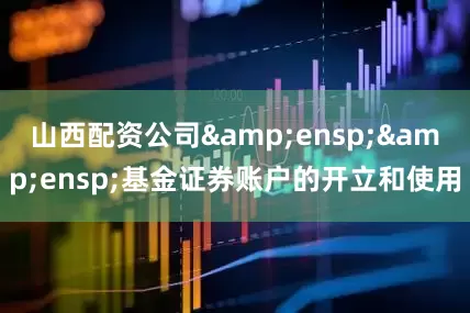 山西配资公司&ensp;&ensp;基金证券账户的开立和使用