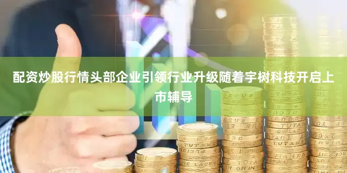 配资炒股行情头部企业引领行业升级随着宇树科技开启上市辅导
